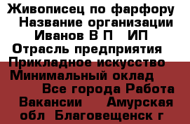 Живописец по фарфору › Название организации ­ Иванов В.П., ИП › Отрасль предприятия ­ Прикладное искусство › Минимальный оклад ­ 30 000 - Все города Работа » Вакансии   . Амурская обл.,Благовещенск г.